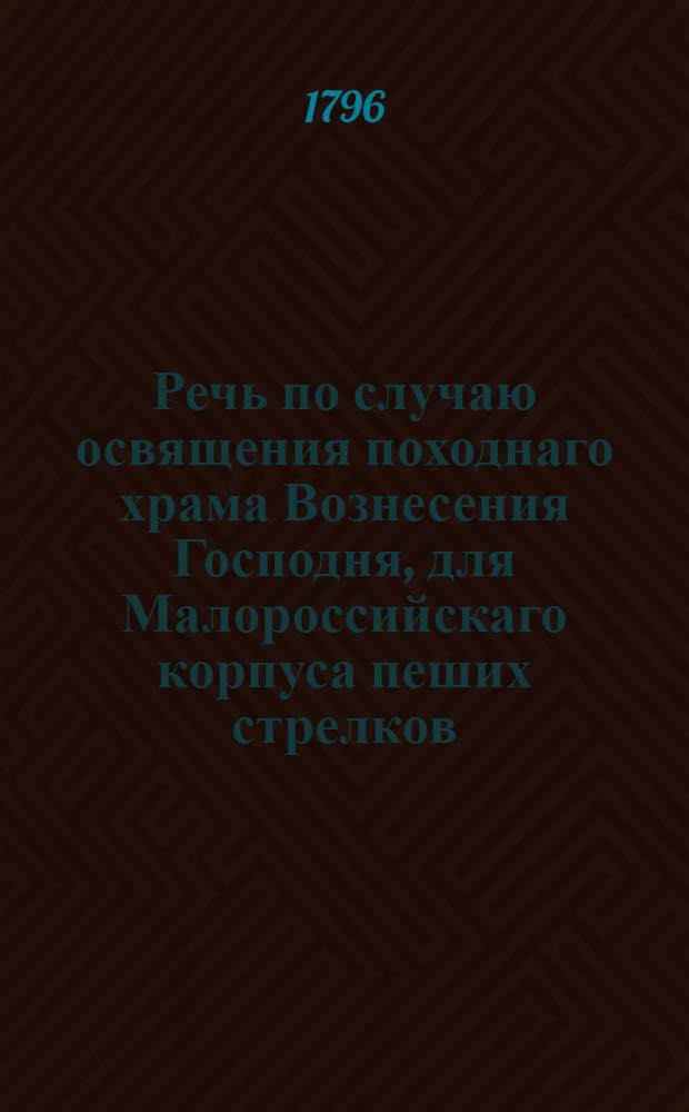 Речь по случаю освящения походнаго храма Вознесения Господня, для Малороссийскаго корпуса пеших стрелков, совершившагося 1796 года февраля в 23 день в Киеве,