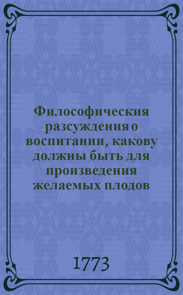Философическия разсуждения о воспитании, какову должны быть для произведения желаемых плодов, приписанныя его сиятельству, Государственной Адмиралтейств коллегии господину вицепрезиденту, над галерным флотом и портром главному командиру действительному камергеру и разных орденов кавалеру графу Ивану Григорьевичу Чернышеву.