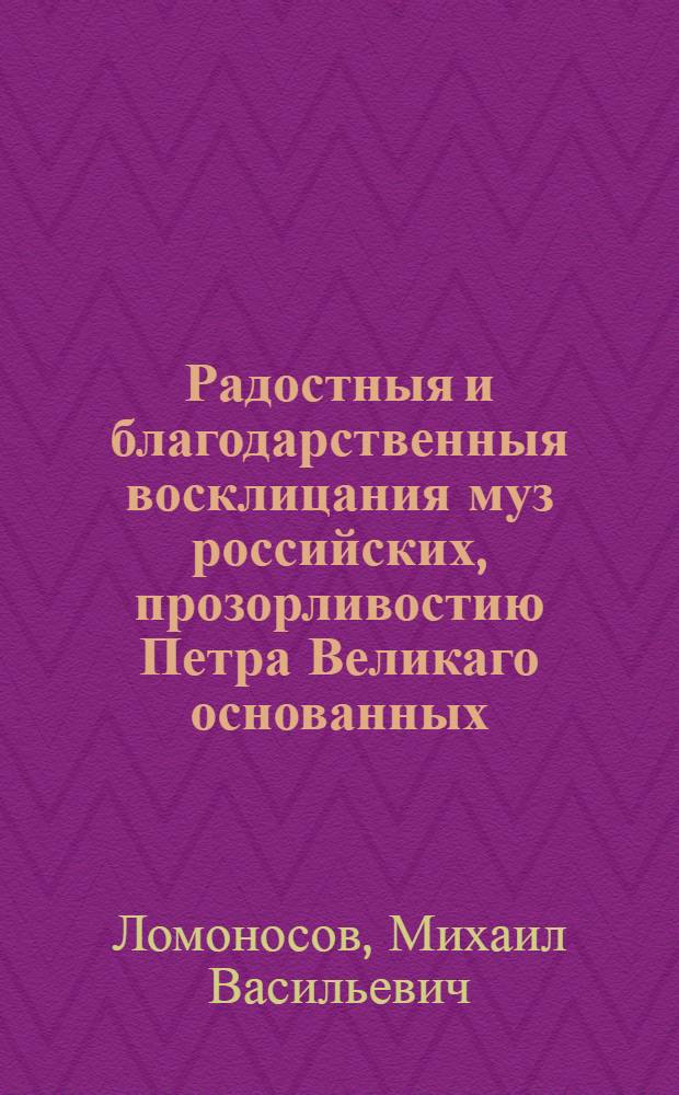Радостныя и благодарственныя восклицания муз российских, прозорливостию Петра Великаго основанных, тщанием щедрыя Екатерины утвержденных и несказанным великодушием ея императорскаго величества всепресветлейшия державнейшия великия государыни императрицы Елисаветы Петровны самодержицы всероссийския обогащенных, оживленных и восставленных, которыя на пресветлый и всерадостный праздник восшествия на всероссийский престол ея величества ноября 25 дня 1747 года приносит всеподданнейшая Академия наук