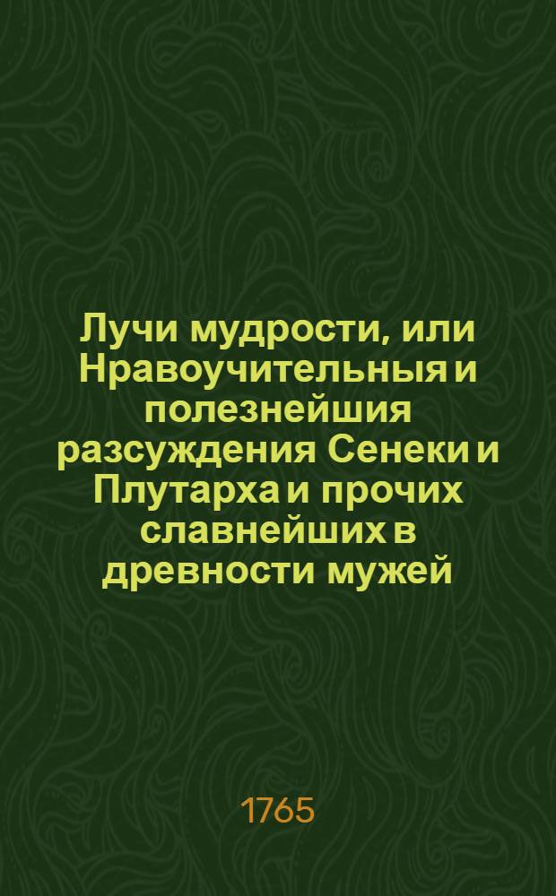 Лучи мудрости, или Нравоучительныя и полезнейшия разсуждения Сенеки и Плутарха и прочих славнейших в древности мужей, изыскивающия истинный путь к добродетели и блаженной жизни, исполненныя различными и самонужнейшими к тому примерами. : Перевод с латинскаго
