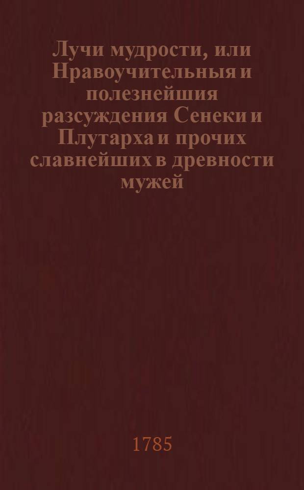 Лучи мудрости, или Нравоучительныя и полезнейшия разсуждения Сенеки и Плутарха и прочих славнейших в древности мужей, изыскивающия истинный путь к добродетели и блаженной жизни, исполненныя различными и самонужнейшими к тому примерами : Перевод с латинскаго. Ч.1 : Содержащая три книги