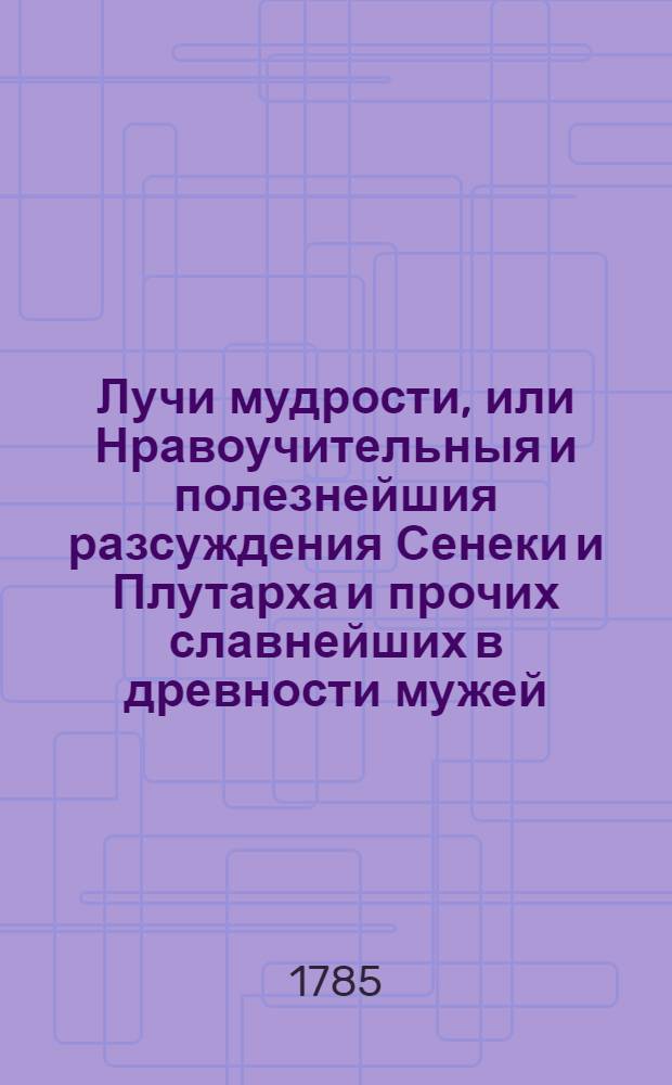 Лучи мудрости, или Нравоучительныя и полезнейшия разсуждения Сенеки и Плутарха и прочих славнейших в древности мужей, изыскивающия истинный путь к добродетели и блаженной жизни, исполненныя различными и самонужнейшими к тому примерами : Перевод с латинскаго. Ч.2 : Содержащая три книги