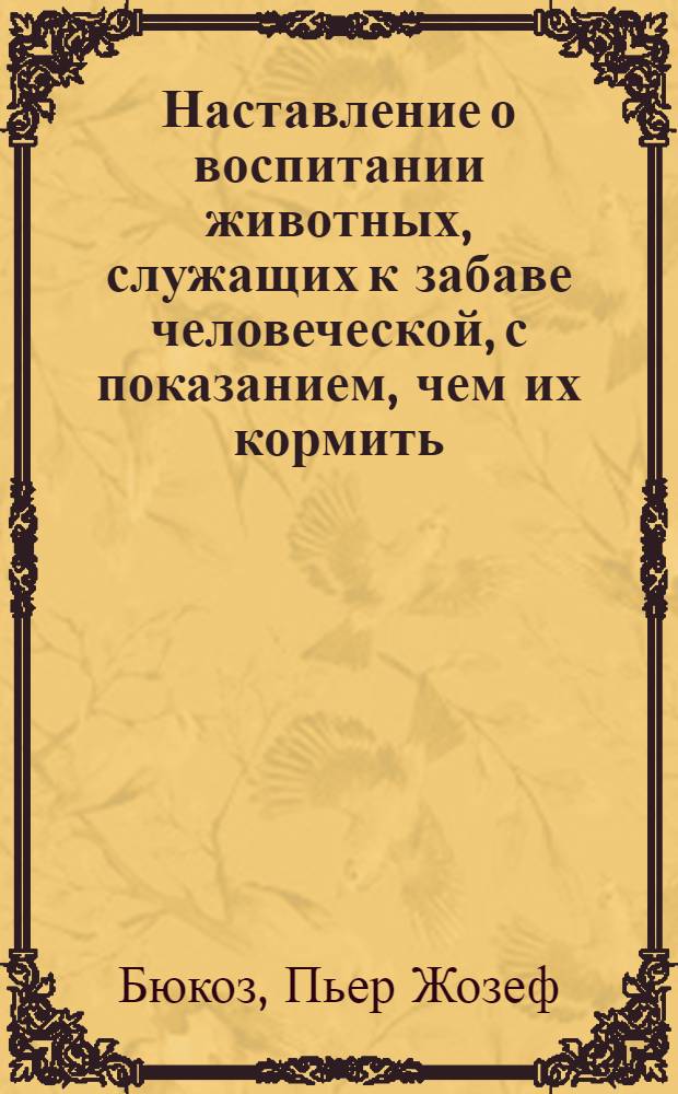 Наставление о воспитании животных, служащих к забаве человеческой, с показанием, чем их кормить, пользовать в их болезнях и какую можно получать от них пользу и увеселение.