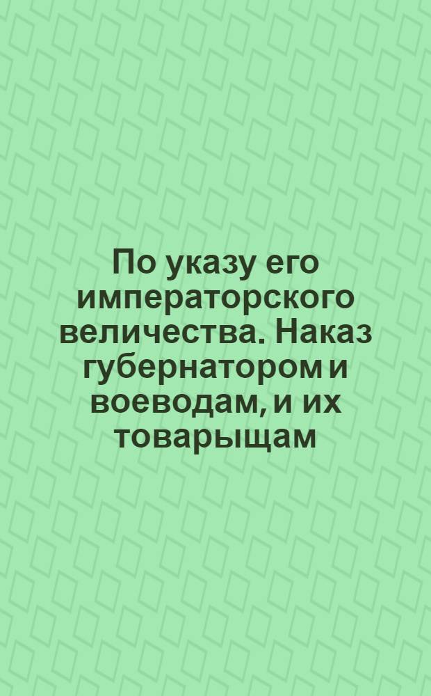 По указу его императорского величества. Наказ губернатором и воеводам, и их товарыщам, по которому они должны поступать