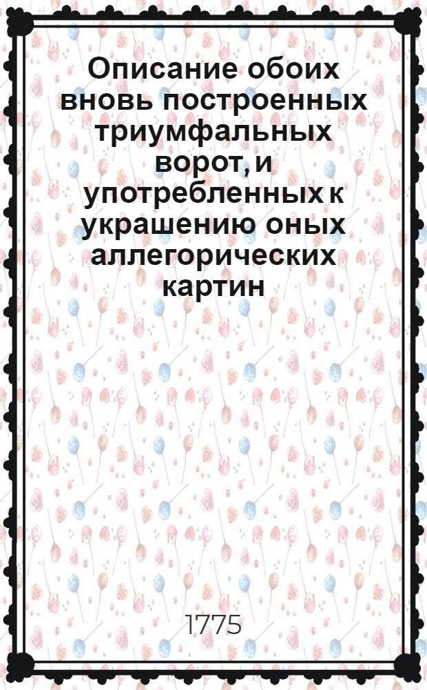 Описание обоих вновь построенных триумфальных ворот, и употребленных к украшению оных аллегорических картин, кои из вернейшей ревности и верноподданнейшаго благоговения... имп. и монархине Екатерине II, великороссийским дворянством и московским купечеством воздвигнуты, когда ея имп. величество по благополучном одержании безчисленных и потомству невероятных побед, по заключении с Оттоманскою Портою мира, и по возстановлении всеобщаго спокойствия, вернейших подданных своих столичнаго града Москвы жителей генваря дня 1775 года высочайшим и неоцененным присутствием своим ощастливить соизволила
