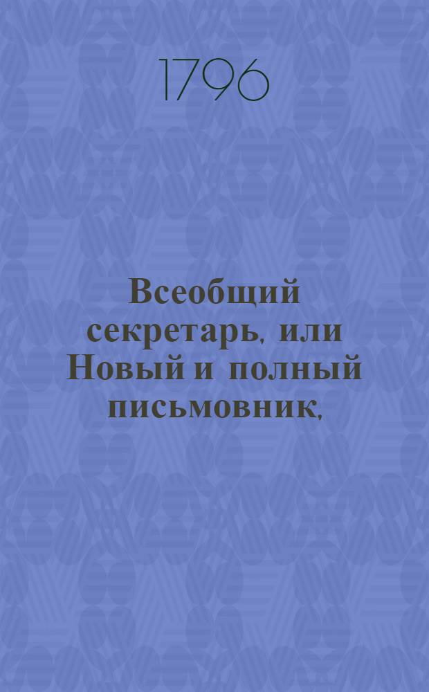 Всеобщий секретарь, или Новый и полный письмовник, : Содержащий в себе письма: известительныя, совет подающия, обличительныя, повелительныя, просительныя, рекомендательныя, представляющия услугу, жалобу содержащия, выговорныя, извинительныя, содружественныя, поздравительныя, утешительныя, благодарительныя, издевочныя, любовныя, нравоучительныя и коммерческия, : С присовокуплением: контрактов, записей, свидетельств, верющих писем, форм векселей,таблицы о процентах, расписок, пашпортов, наставлений, приказов, разных объявлений и прозьб, принадлежащих до присудственных мест, и духовных завещаний, : Состоящий в двух частях или в пяти отделениях