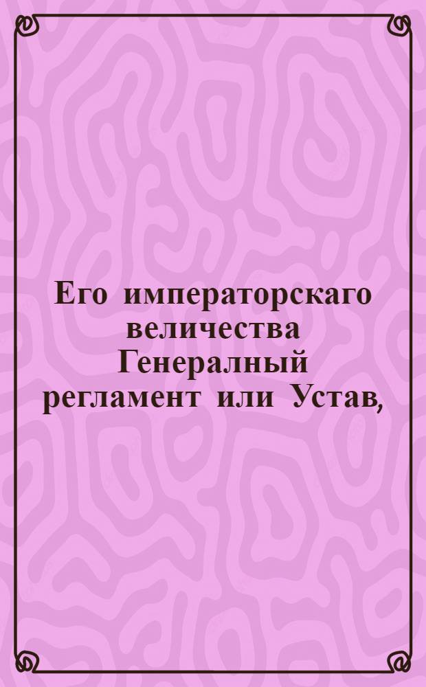 Его императорскаго величества Генералный регламент или Устав, : По которому государственныя коллегии, також и все оных принадлежащих к ним канцеляреи и кантор служители, нетокмо во внешних и внутренних учреждениях, но и во отправлении своего чина, подданнеише поступать имеют