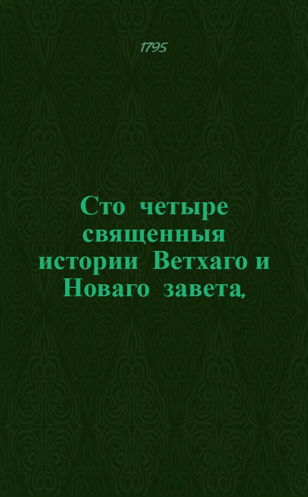 Сто четыре священныя истории Ветхаго и Новаго завета, : Выбранныя из Священнаго писания и изряднейшими нравоучениями снабденныя