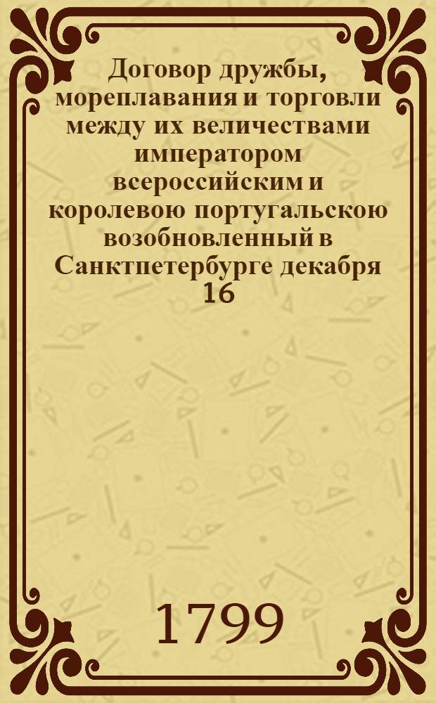 Договор дружбы, мореплавания и торговли между их величествами императором всероссийским и королевою португальскою возобновленный в Санктпетербурге декабря 16/27 дня 1798 года. : Ратифицирован в Павловске, июня в 18 день... 1799