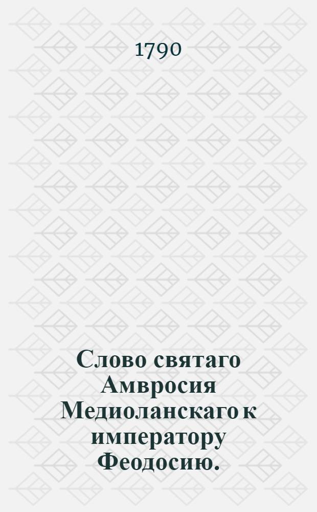 Слово святаго Амвросия Медиоланскаго к императору Феодосию. : Переведено с латинскаго