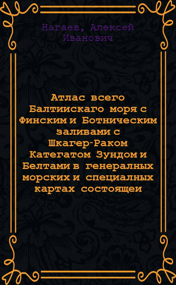 Атлас всего Балтиискаго моря с Финским и Ботническим заливами с Шкагер-Раком Категатом Зундом и Белтами в генералных морских и специалных картах состоящеи : Вкоторомь все Балтийскаго моря разных сочиненей морския карты собраны, разсмотрены и российскими плавателми на истинныя между мест компасныя румбы и дистанции приведены, и вымеренными по пространству моря, и уберегов глубинами, и вновь найденными тамже подводными мелями дополнены. А всинусе Финскомь все морския берега с островами, шхерами, рейдами, заливами, портами, и речными устьями, с глубинами при них, и между шхер моря фарватеров с многими вновь найденными мелями, подвладением ея императорскаго величества состоящия