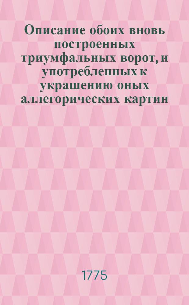 Описание обоих вновь построенных триумфальных ворот, и употребленных к украшению оных аллегорических картин, кои из вернейшей ревности и верноподданнейшаго благоговения... имп. и монархине Екатерине II, великороссийским дворянством и московским купечеством воздвигнуты, когда ея имп. величество по благополучном одержании безчисленных и потомству невероятных побед, по заключении с Оттоманскою Портою мира, и по возстановлении всеобщаго спокойствия, вернейших подданных своих столичнаго града Москвы жителей генваря дня 1775 года высочайшим и неоцененным присутствием своим ощастливить соизволила