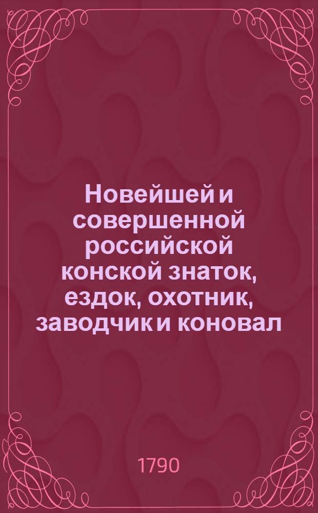 Новейшей и совершенной российской конской знаток, ездок, охотник, заводчик и коновал, или Подробное описание лошадиных пород, статей, доброт, недостатков, лет и примет; основательное показание правил манежной науки и запряжечной езды как в городе, так и в дороге. Полныя наставления о разведении и содержании самым выгоднейшим образом конскаго завода; а на конец ясное и подробное изъяснение всех конских наружных и внутренних болезней, с присовокуплением к тому вернаго и достаточнаго лечебника и аптеки; что все может служить надежнейшим средством всякому охотнику и хозяину для выгоднаго и полезнаго содержания лошадей. Ч.1