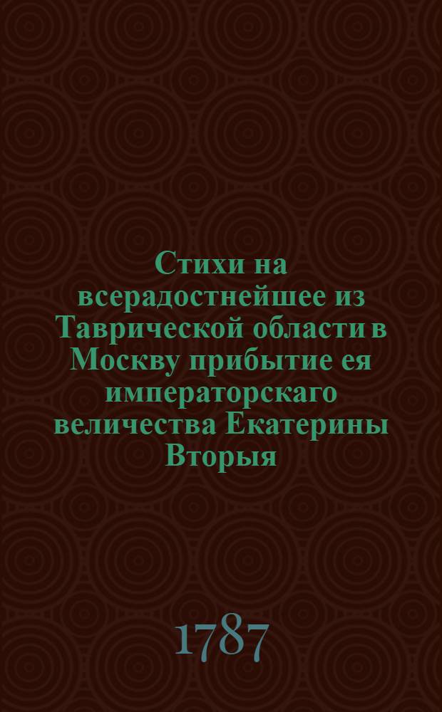Стихи на всерадостнейшее из Таврической области в Москву прибытие ея императорскаго величества Екатерины Вторыя, самодержицы всероссийския, в лето двадесять пятое славнаго ея царствования, по благополучном окончании предпринятаго в южныя страны путешествия для усугубления ея безсмертныя славы и к ускорению покоя, изобилия и благоденствия ея подданных,