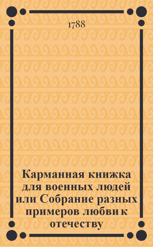 Карманная книжка для военных людей или Собрание разных примеров любви к отечеству, твердости духа, неустрашимости, великодушия, отважности, храбрости и прочих знаменитых героических добродетелей, : С присовокуплением самонужнейших воинских правил и средств торжествовать над неприятелем и собою