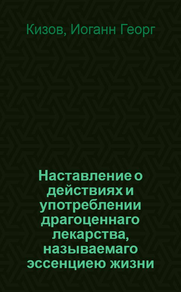 Наставление о действиях и употреблении драгоценнаго лекарства, называемаго эссенциею жизни, многими опытами доказаннаго, изобретеннаго и приуготовляемаго в пользу общества в Аугсбурге курфирст-баварским советником и доктором Кизовым, по всемилостивейше отлично преимущественной привилегии его величества, императора Римскаго