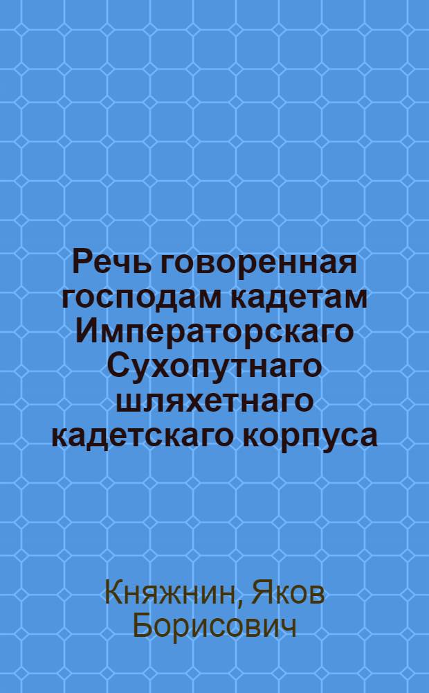Речь говоренная господам кадетам Императорскаго Сухопутнаго шляхетнаго кадетскаго корпуса, в присутствии господина главнаго начальника его сиятельства графа Ангальта, штаб- и обер-офицеров