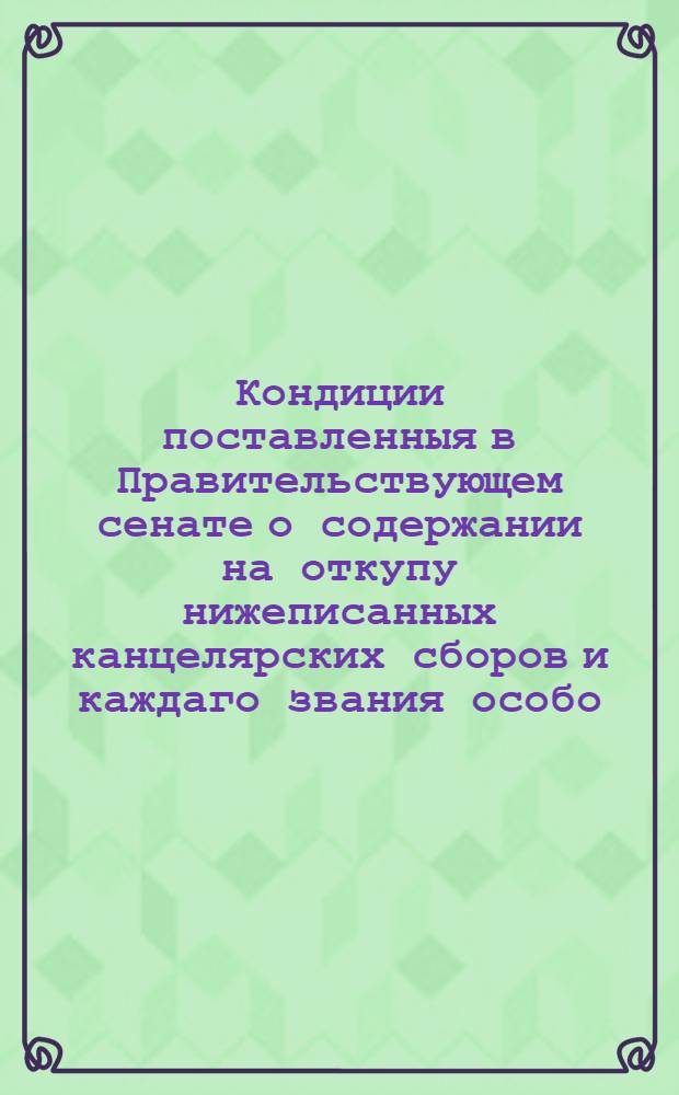 Кондиции поставленныя в Правительствующем сенате о содержании на откупу нижеписанных канцелярских сборов и каждаго звания особо, а именно: 1-го сбора с явки пив и полпив, так же и с варения медов. 2-го сбора в торговых банях. 3-го конских пошлин. 4-го мельниц. И 5-го рыбных ловель
