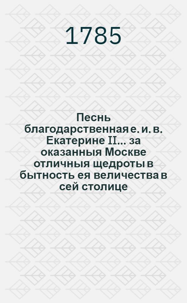 Песнь благодарственная е. и. в. Екатерине II... за оказанныя Москве отличныя щедроты в бытность ея величества в сей столице, : Читанная в публичном собрании Имп. Московскаго университета в высокоторжественный день возшествия на престол ея имп. величества, июня 28 дня, 1785 года