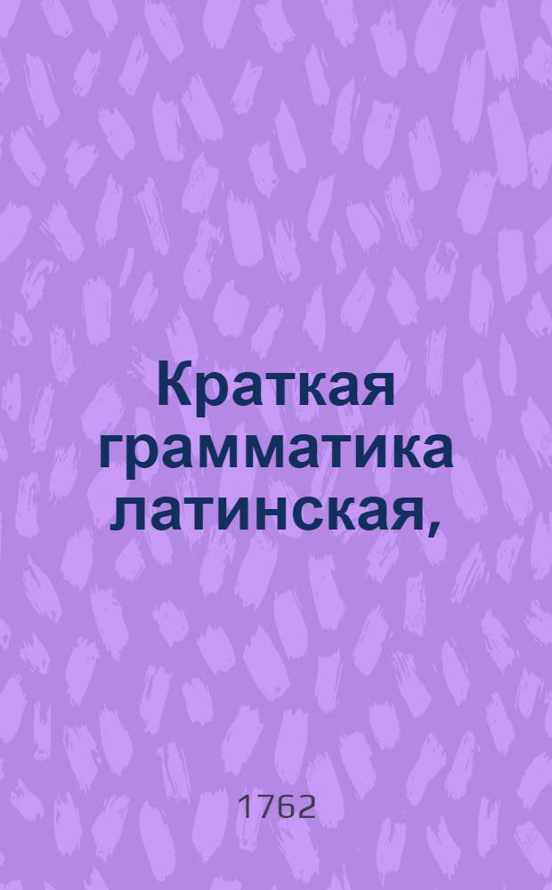 Краткая грамматика латинская, : В пользу учащагося латинскому языку российскаго юношества