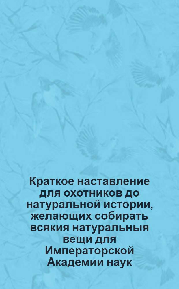 Краткое наставление для охотников до натуральной истории, желающих собирать всякия натуральныя вещи для Императорской Академии наук