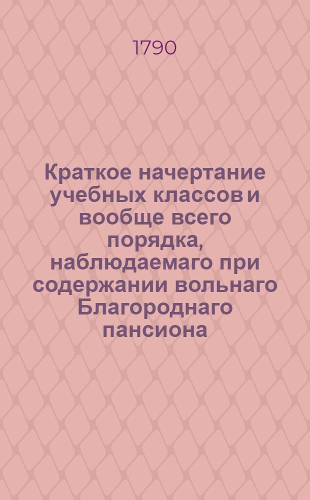 Краткое начертание учебных классов и вообще всего порядка, наблюдаемаго при содержании вольнаго Благороднаго пансиона, учрежденнаго при Императорском Московском университете