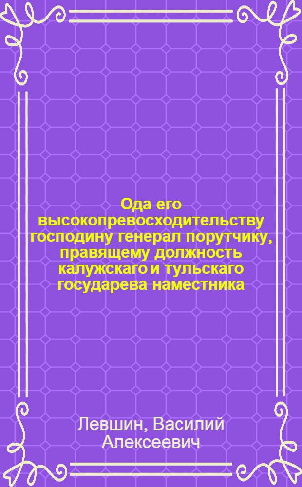 Ода его высокопревосходительству господину генерал порутчику, правящему должность калужскаго и тульскаго государева наместника, орденов св. Александра Невскаго обоих польских и св. Анны кавалеру Михайлу Никитичу Кречетникову, с глубочайшим почтением подносимая от Василья Левшина