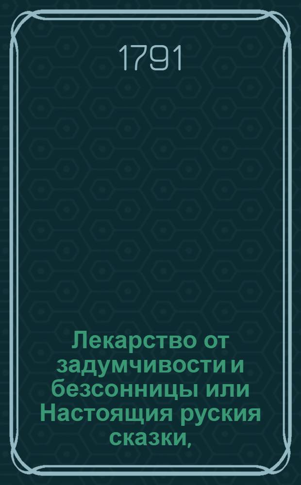 Лекарство от задумчивости и безсонницы или Настоящия руския сказки, : Где помещены следующия: о славном и сильном витязе Еруслане Лазаревиче, о его храбрости и о неизобразимой красоте царевны Анастасии Вахрамеевны; о храбром и смелом кавалере Иване царевиче и о прекрасной супруге его Царь девице; о семи Семионах родных братьях; о Игнатье царевиче и о Суворе невидимке мужичке; о Иванушке дурачке; о Силе царевиче и о Ивашке белой рубашке