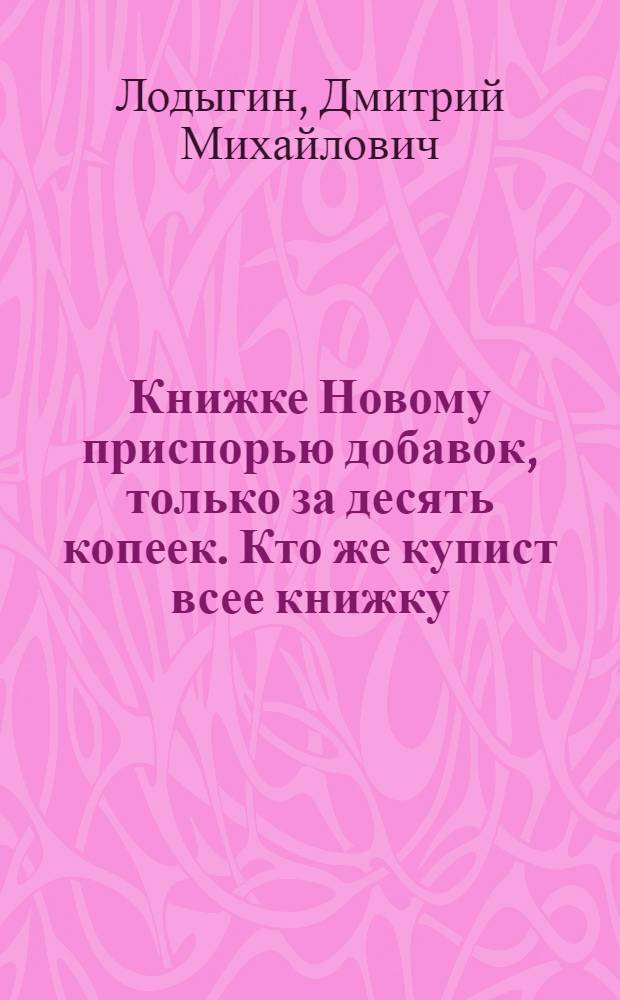 Книжке Новому приспорью добавок, только за десять копеек. Кто же купист всее книжку, тому даром, к кому на руку придет, тому сто рублев не деньги