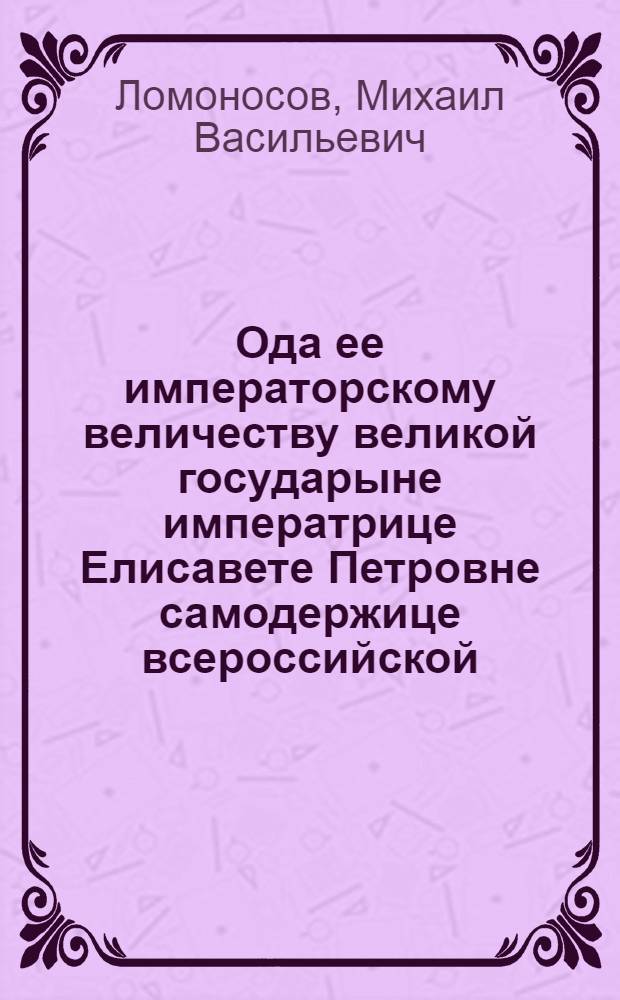 Ода ее императорскому величеству великой государыне императрице Елисавете Петровне самодержице всероссийской, которою за высочайшую монаршескую милость оказанную в Сарском селе всеусерднейшее благодарение приносит всеподданейший раб Михайло Ломоносов