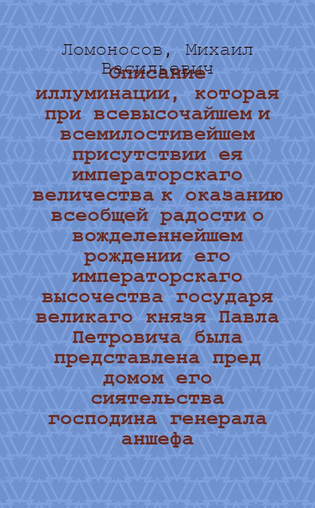 Описание иллуминации, которая при всевысочайшем и всемилостивейшем присутствии ея императорскаго величества к оказанию всеобщей радости о вожделеннейшем рождении его императорскаго высочества государя великаго князя Павла Петровича была представлена пред домом его сиятельства господина генерала аншефа, сенатора, ея императорскаго величества действительнаго каммергера, генерала адъютанта, лейбкомпании подпорутчика и разных орденов кавалера графа Петра Ивановича Шувалова в Санктпетербурге октября 26 дня 1754 года