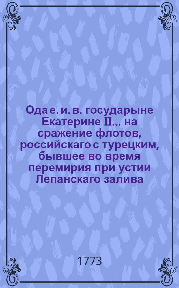 Ода е. и. в. государыне Екатерине II... на сражение флотов, российскаго с турецким, бывшее во время перемирия при устии Лепанскаго залива, когда вероломный начальник турецкий, хотел внезапно напав на российской флот сожещи его; но дальновидный онаго предводитель граф Орлов, уразумев сие злоумышление, пошед на него сам, весь противничий флот разбил и большую часть его сжег и потопил