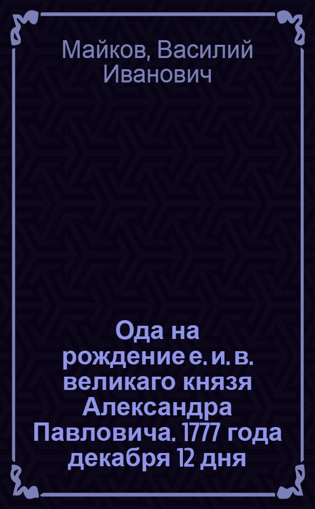 Ода на рождение е. и. в. великаго князя Александра Павловича. 1777 года декабря 12 дня