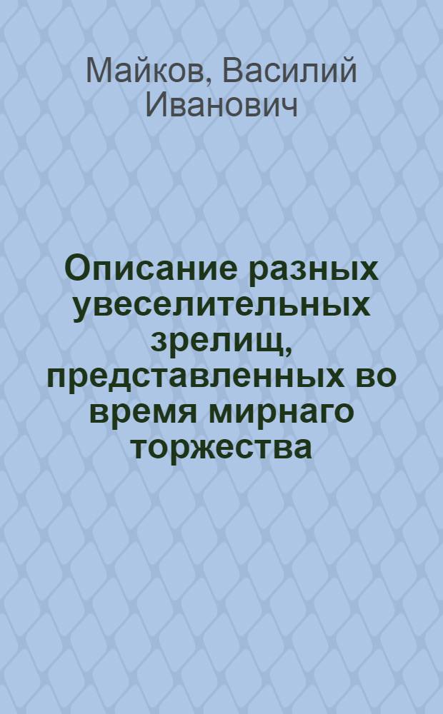 Описание разных увеселительных зрелищ, представленных во время мирнаго торжества, заключеннаго между Российскою империею и Оттоманскою Портою. В высочайшем присудствиии е. и. в. ... Екатерины II и их имп. высочеств, при многочисленном собрании народа, близь Москвы на Ходынке, 1775 года июля 16 дня