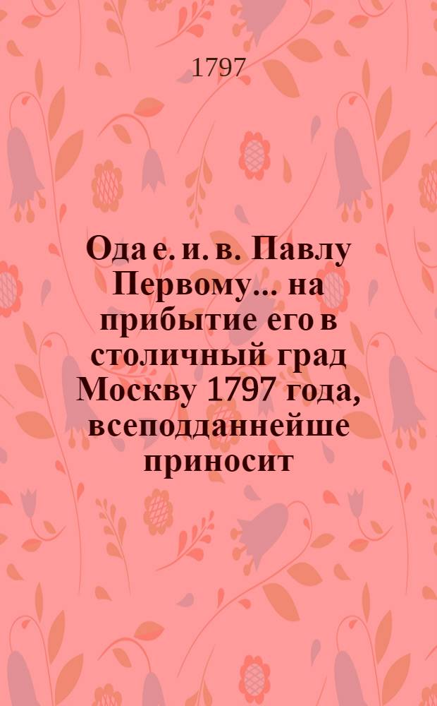 Ода е. и. в. Павлу Первому... на прибытие его в столичный град Москву 1797 года, всеподданнейше приносит