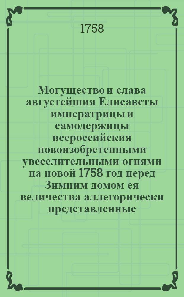 Могущество и слава августейшия Елисаветы императрицы и самодержицы всероссийския новоизобретенными увеселительными огнями на новой 1758 год перед Зимним домом ея величества аллегорически представленные