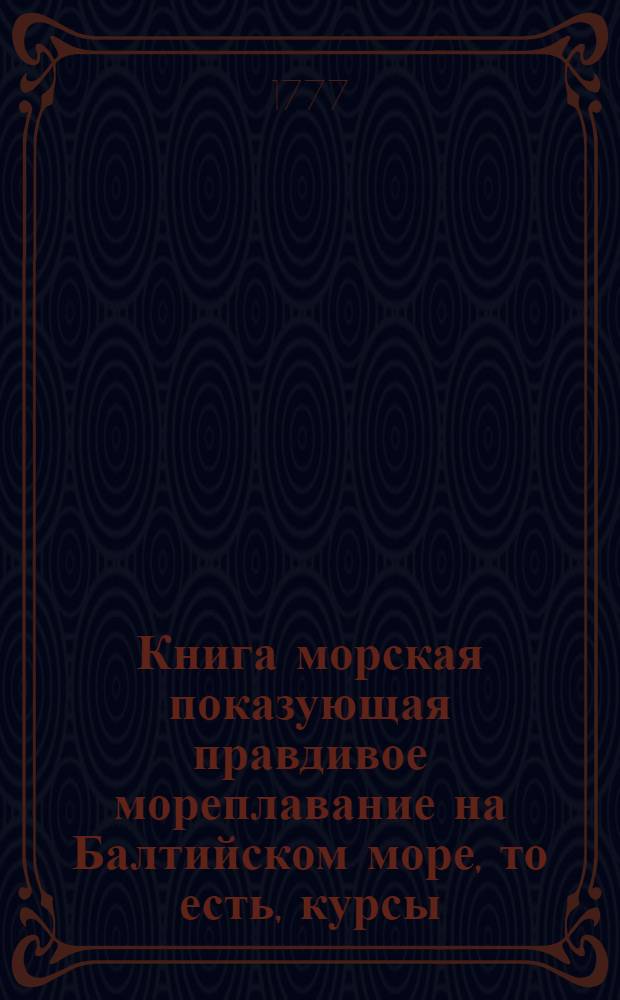 Книга морская показующая правдивое мореплавание на Балтийском море, то есть, курсы, положения мест и берегов, фарватер, каменныя и песочныя мели