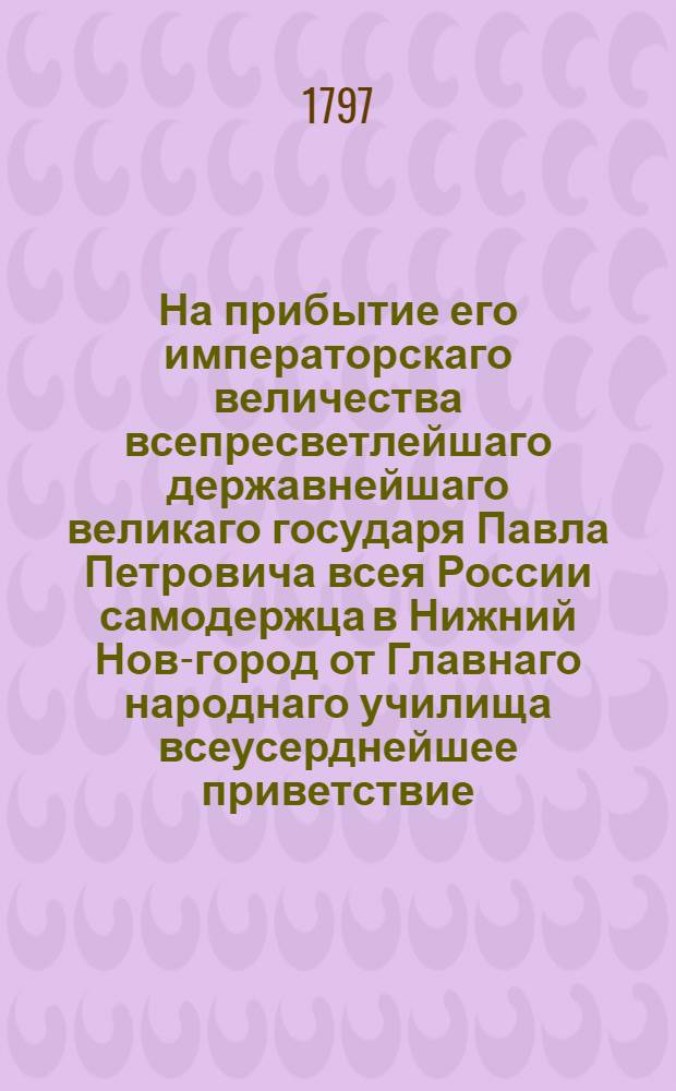 На прибытие его императорскаго величества всепресветлейшаго державнейшаго великаго государя Павла Петровича всея России самодержца в Нижний Нов-город от Главнаго народнаго училища всеусерднейшее приветствие