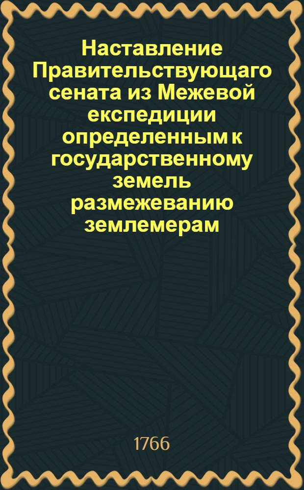 Наставление Правительствующаго сената из Межевой експедиции определенным к государственному земель размежеванию землемерам, : С изъяснением, какою методою и верными правилами оное размежевание производить, дачи с ситуациею снимать, и стого генеральной и специальной планы сочинять, : С приобщением форм всем письменным землемерами производствам, и что всерьх того в следствие конфирмованных инструкцей землемерам же и межевым канцеляриям с канторами исполнять должно, : Что разделяется на пять частей