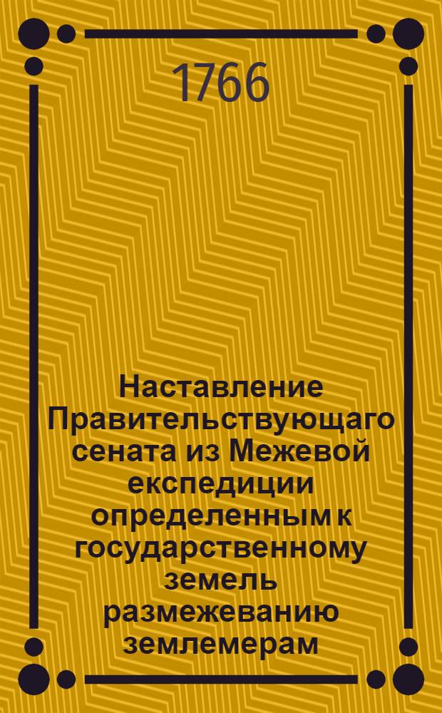 Наставление Правительствующаго сената из Межевой експедиции определенным к государственному земель размежеванию землемерам, : С изъяснением, какою методою и верными правилами оное размежевание производить, дачи с ситуациею снимать, и стого генеральной и специальной планы сочинять, : С приобщением форм всем письменным землемерами производствам, и что всерьх того в следствие конфирмованных инструкцей землемерам же и межевым канцеляриям с канторами исполнять должно, : Что разделяется на пять частей