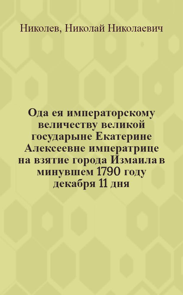 Ода ея императорскому величеству великой государыне Екатерине Алексеевне императрице на взятие города Измаила в минувшем 1790 году декабря 11 дня