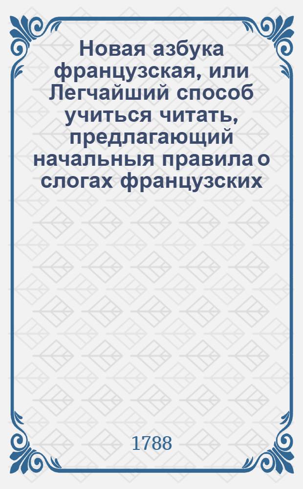 Новая азбука французская, или Легчайший способ учиться читать, предлагающий начальныя правила о слогах французских, приведенных в удобопонятный порядок : Для употребления благородному российскому юношеству