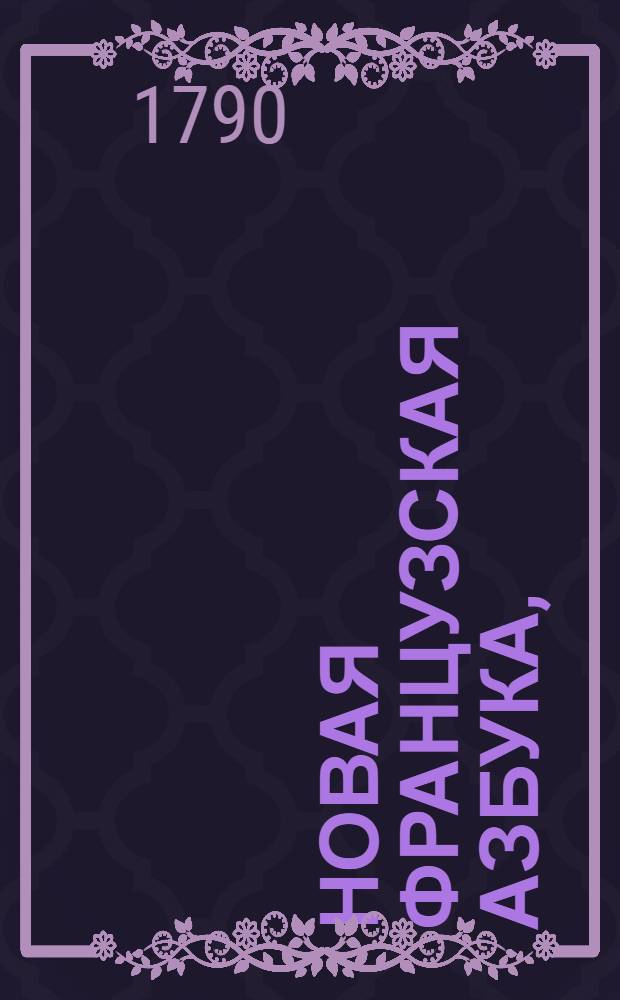 Новая французская азбука, : С приобщением краткаго начертания этимологии, : Также с присовокуплением служащих для упражнения во оной выражений и разговоров