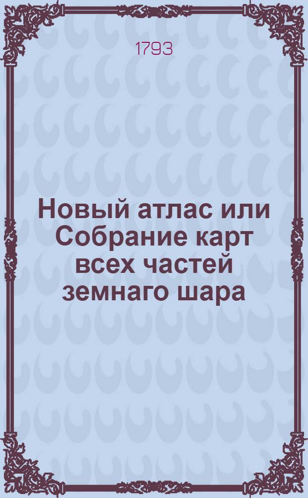 Новый атлас или Собрание карт всех частей земнаго шара : Почерпнутый из разных сочинителей и напечатанный в Санктпетербурге для употребления юношества в 1793 году при Горном училище