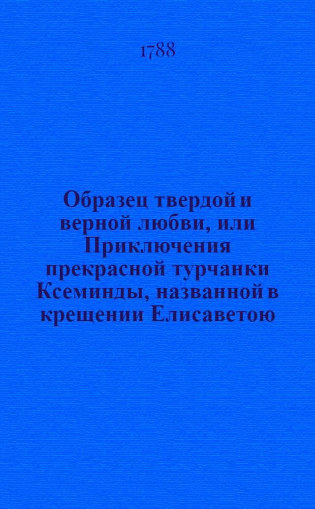 Образец твердой и верной любви, или Приключения прекрасной турчанки Ксеминды, названной в крещении Елисаветою, отвергшейся от предлагаемаго ей брачнаго союза с порфирородными особами, для исполнения супружескаго обета, даннаго любовнику : Переведена с французскаго. Т.1