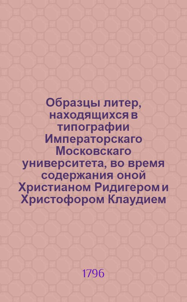 Образцы литер, находящихся в типографии Императорскаго Московскаго университета, во время содержания оной Христианом Ридигером и Христофором Клаудием