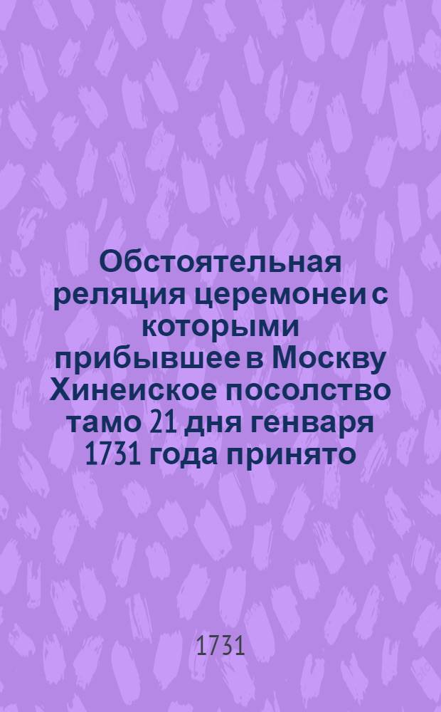 Обстоятельная реляция церемонеи с которыми прибывшее в Москву Хинеиское посолство тамо 21 дня генваря 1731 года принято, и потом 26 дня тогож месяца до аудиенции ведено