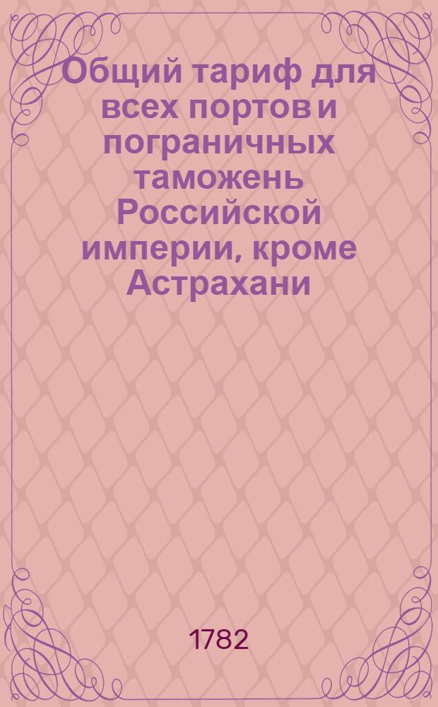 Общий тариф для всех портов и пограничных таможень Российской империи, кроме Астрахани, Оренбурга и Сибири : Сочинен в Коммиссии о коммерции 1782 года : Утвержден в Санктпетербурге сентября 27 дня 1782 года