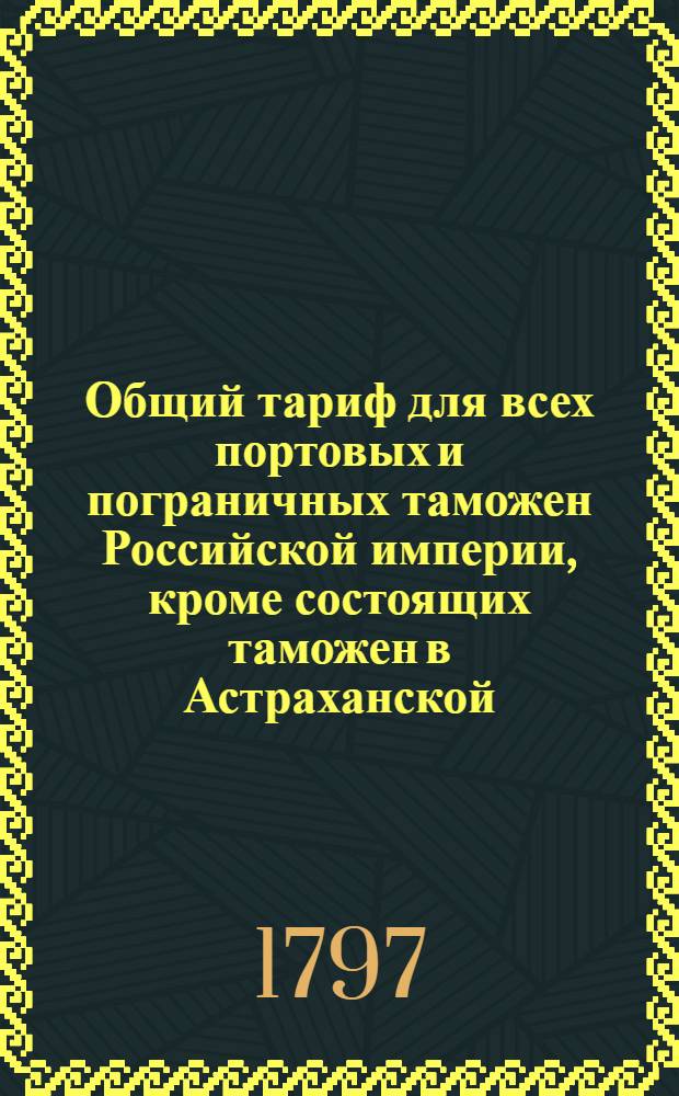 Общий тариф для всех портовых и пограничных таможен Российской империи, кроме состоящих таможен в Астраханской, Оренбургской, Тобольской и Иркутской губерниях : Утвержден в Гатчине 14 октября 1797 года