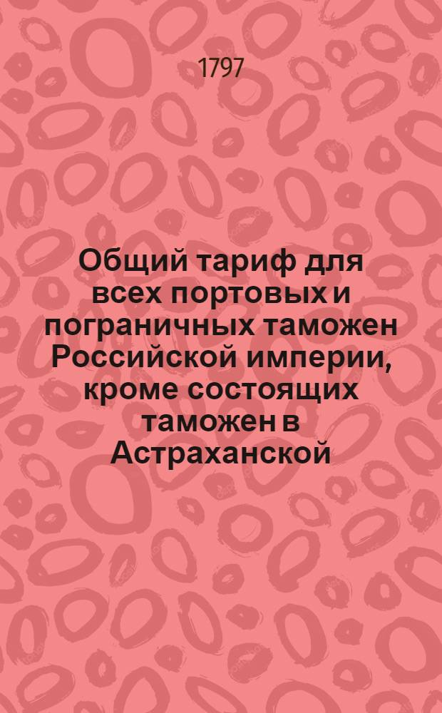 Общий тариф для всех портовых и пограничных таможен Российской империи, кроме состоящих таможен в Астраханской, Оренбургской, Тобольской и Иркутской губерниях : [Утвержден в Гатчине 14 октября 1797 года]. [Ч.2] : [Об отпускных из России товарах]